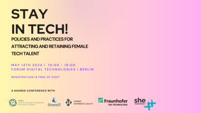 Stay in Tech! Policies and practices for attracting and retaining female tech talent May 14th 2024, 10:00-18:00 Forum Digital Technologies, Berlin Registration is free of cost Shared Conference with CEPIS, DiversIT, GI, Fraunhofer IUK, SheTransformsIT